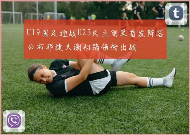 U19国足迎战U23民主刚果首发阵容公布邓捷夫谢初筠领衔出战