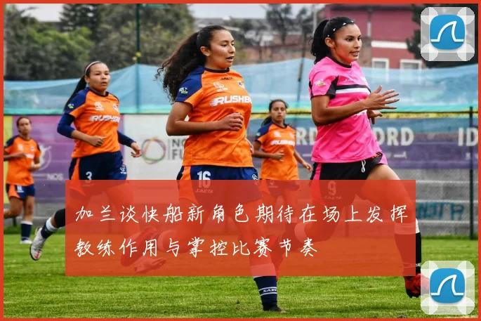 加兰谈快船新角色期待在场上发挥教练作用与掌控比赛节奏