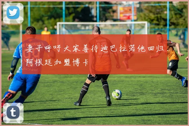 妻子呼吁大家善待迪巴拉若他回归阿根廷加盟博卡