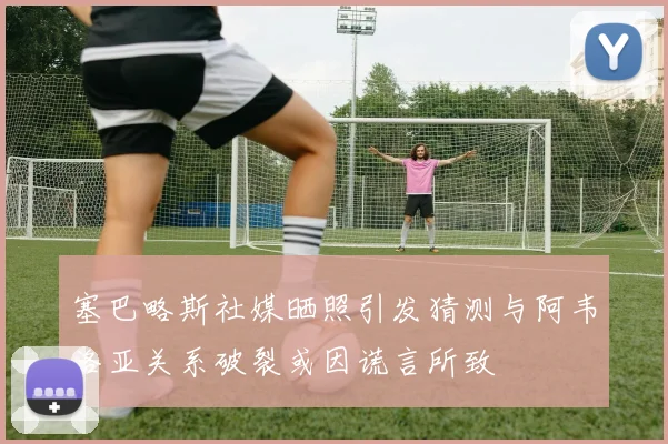 塞巴略斯社媒晒照引发猜测与阿韦洛亚关系破裂或因谎言所致